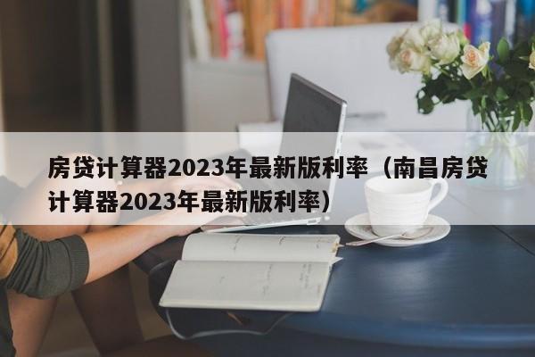 房贷计算器2023年最新版利率（南昌房贷计算器2023年最新版利率）
