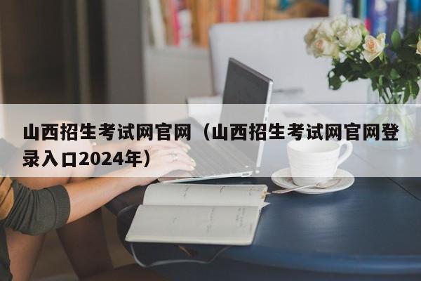 山西招生考试网官网（山西招生考试网官网登录入口2024年）