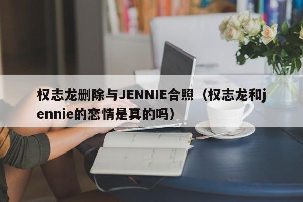 权志龙删除与JENNIE合照（权志龙和jennie的恋情是真的吗）