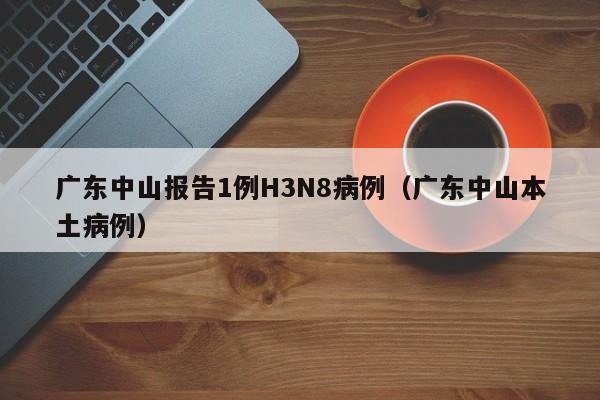 广东中山报告1例H3N8病例（广东中山本土病例）