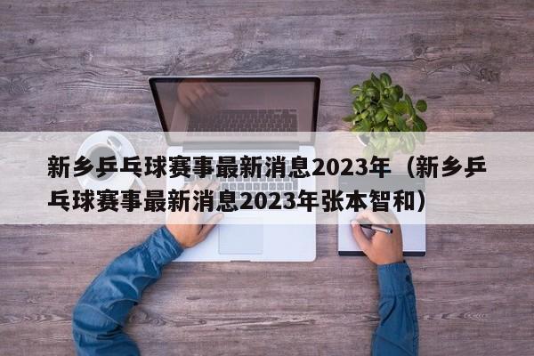 新乡乒乓球赛事最新消息2023年（新乡乒乓球赛事最新消息2023年张本智和）