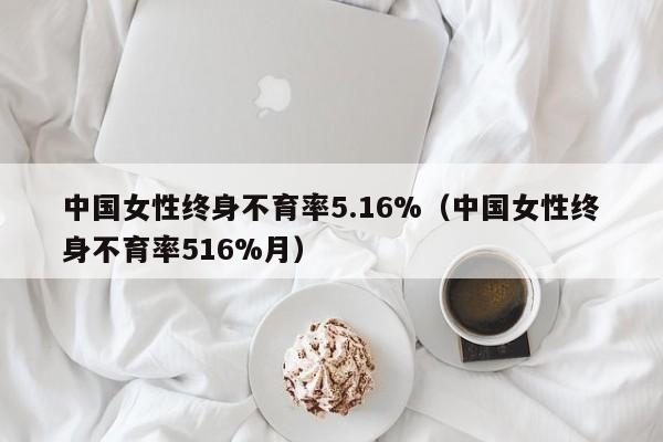 中国女性终身不育率5.16%（中国女性终身不育率516%月）
