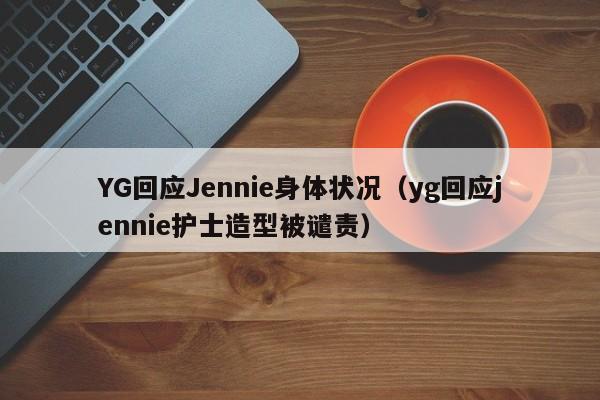 YG回应Jennie身体状况（yg回应jennie护士造型被谴责）