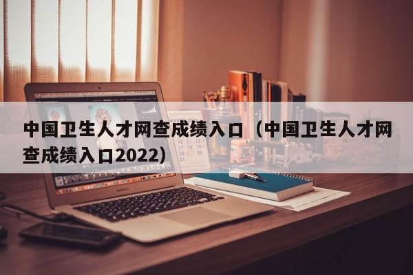 中国卫生人才网查成绩入口（中国卫生人才网查成绩入口2022）