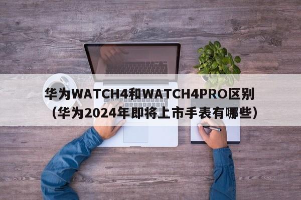 华为WATCH4和WATCH4PRO区别（华为2024年即将上市手表有哪些）