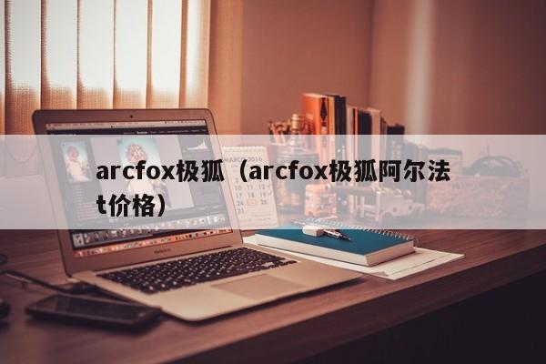 arcfox极狐（arcfox极狐阿尔法t价格）