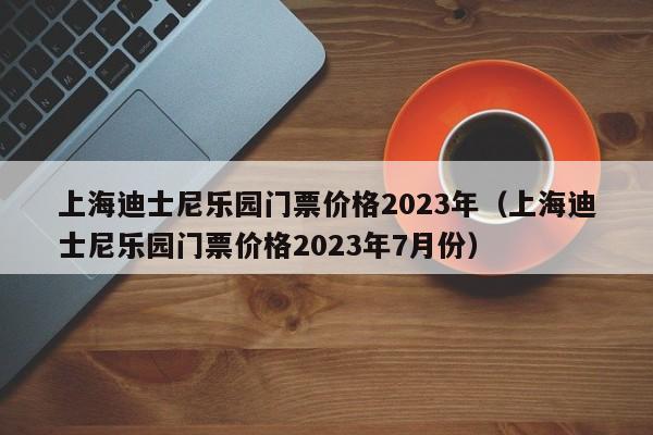上海迪士尼乐园门票价格2023年（上海迪士尼乐园门票价格2023年7月份）