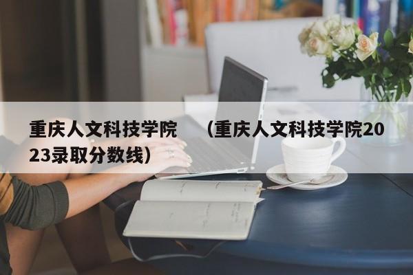 重庆人文科技学院　（重庆人文科技学院2023录取分数线）