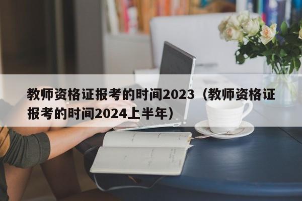 教师资格证报考的时间2023（教师资格证报考的时间2024上半年）