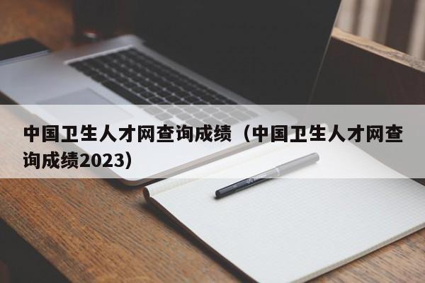 中国卫生人才网查询成绩（中国卫生人才网查询成绩2023）