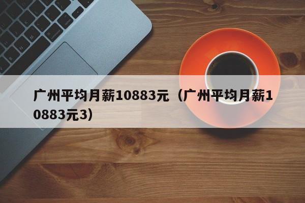 广州平均月薪10883元（广州平均月薪10883元3）