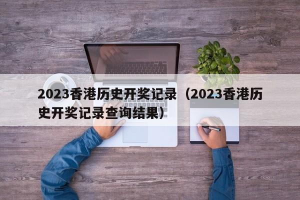 2023香港历史开奖记录（2023香港历史开奖记录查询结果）