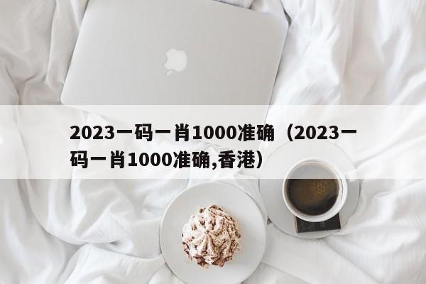 2023一码一肖1000准确（2023一码一肖1000准确,香港）