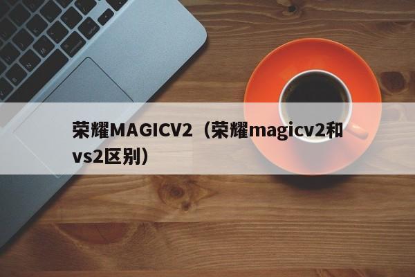 荣耀MAGICV2（荣耀magicv2和vs2区别）