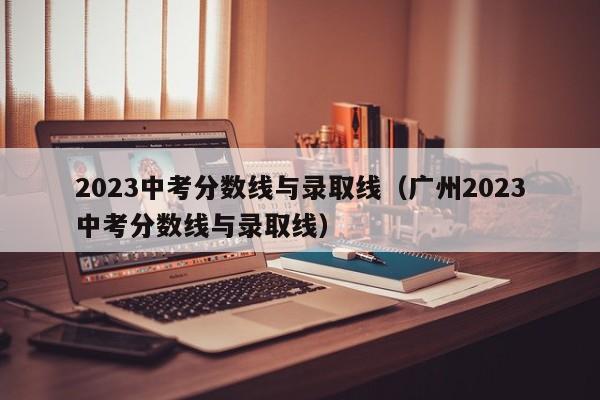 2023中考分数线与录取线（广州2023中考分数线与录取线）