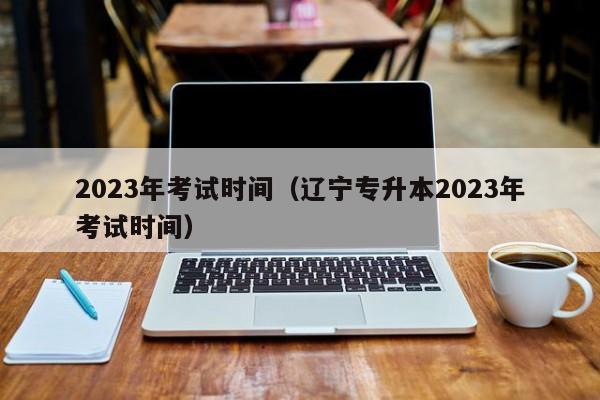 2023年考试时间（辽宁专升本2023年考试时间）