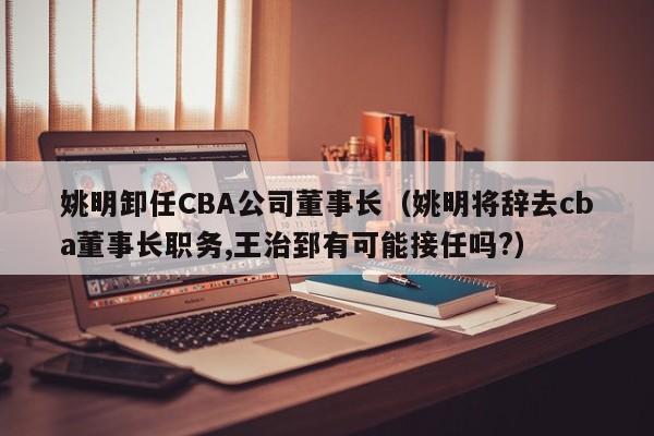 姚明卸任CBA公司董事长（姚明将辞去cba董事长职务,王治郅有可能接任吗?）