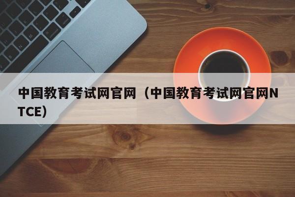 中国教育考试网官网（中国教育考试网官网NTCE）