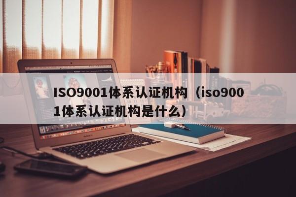 ISO9001体系认证机构（iso9001体系认证机构是什么）