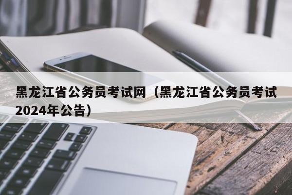 黑龙江省公务员考试网（黑龙江省公务员考试2024年公告）