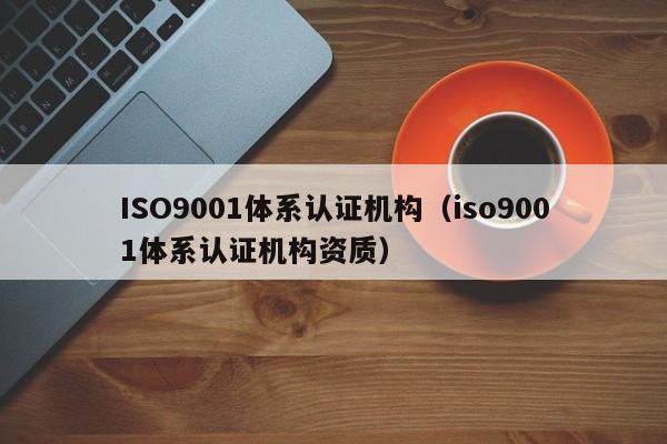 ISO9001体系认证机构（iso9001体系认证机构资质）