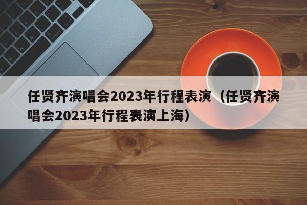 任贤齐演唱会2023年行程表演（任贤齐演唱会2023年行程表演上海）