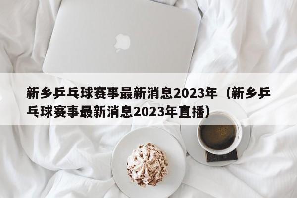新乡乒乓球赛事最新消息2023年（新乡乒乓球赛事最新消息2023年直播）
