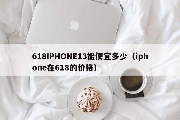 618IPHONE13能便宜多少（iphone在618的价格）