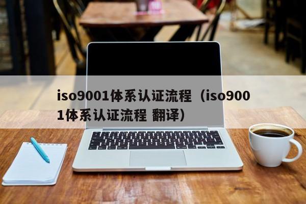 iso9001体系认证流程（iso9001体系认证流程 翻译）