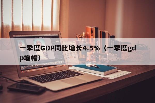 一季度GDP同比增长4.5%（一季度gdp增幅）