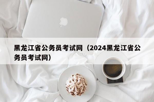 黑龙江省公务员考试网（2024黑龙江省公务员考试网）