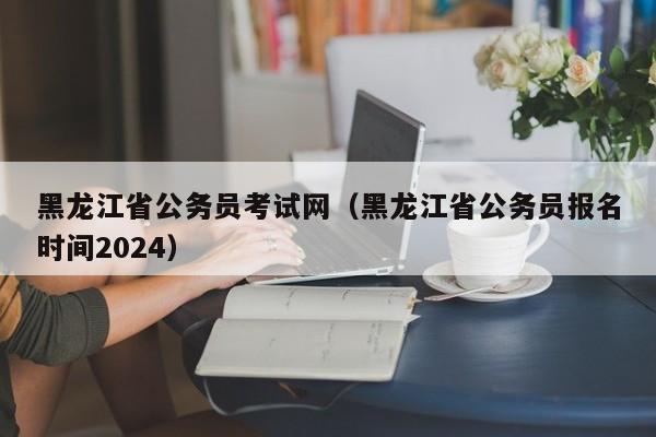 黑龙江省公务员考试网（黑龙江省公务员报名时间2024）