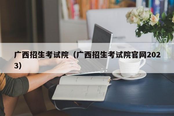 广西招生考试院（广西招生考试院官网2023）