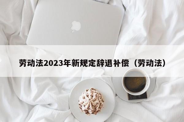 劳动法2023年新规定辞退补偿（劳动法）