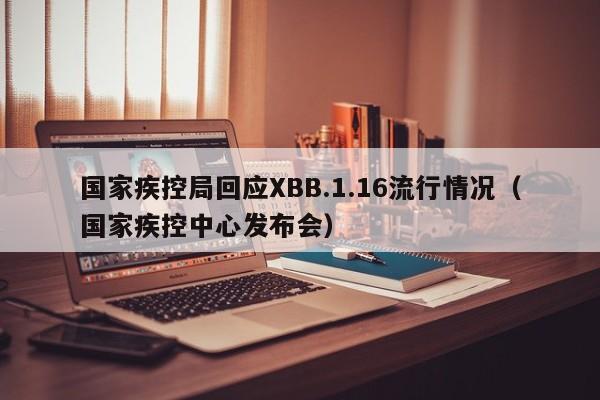 国家疾控局回应XBB.1.16流行情况（国家疾控中心发布会）