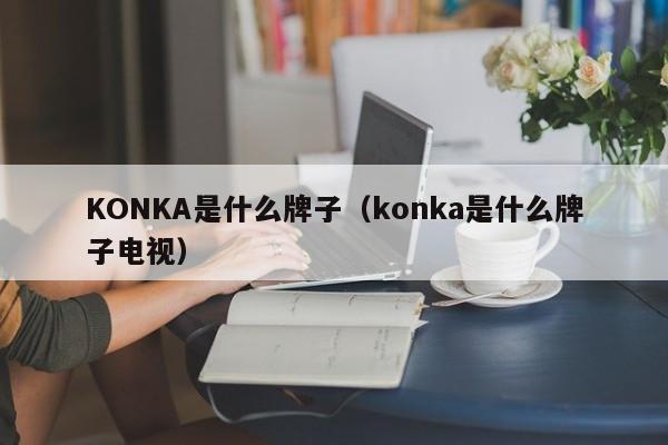 KONKA是什么牌子（konka是什么牌子电视）