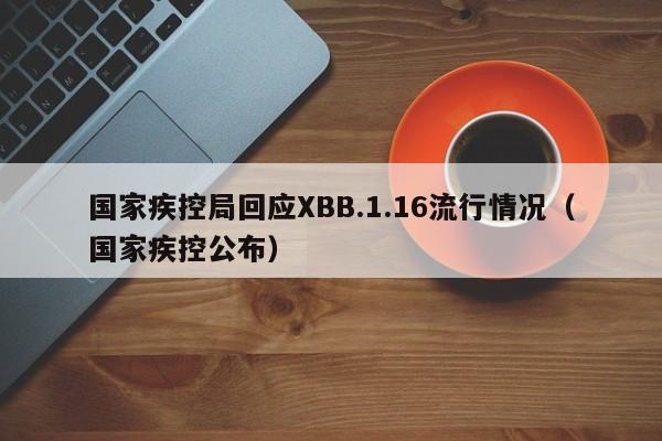 国家疾控局回应XBB.1.16流行情况（国家疾控公布）
