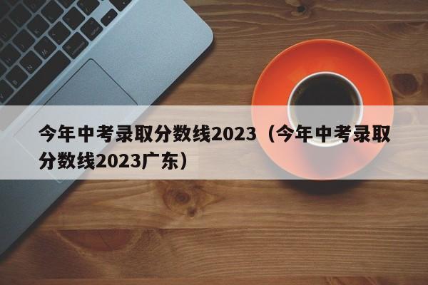今年中考录取分数线2023（今年中考录取分数线2023广东）