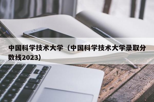 中国科学技术大学（中国科学技术大学录取分数线2023）