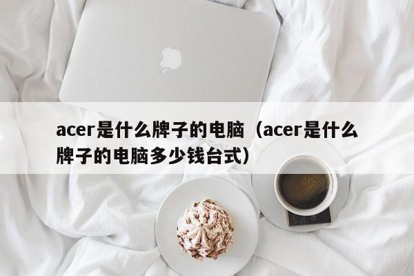 acer是什么牌子的电脑（acer是什么牌子的电脑多少钱台式）